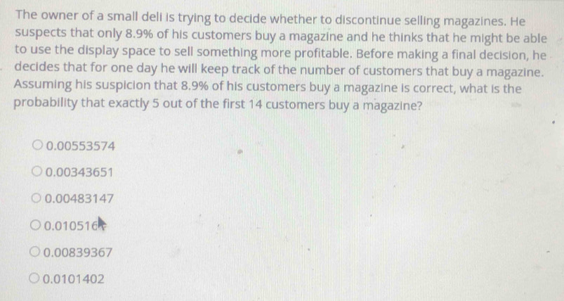 The owner of a small deli is trying to decide whether to discontinue selling magazines. He
suspects that only 8.9% of his customers buy a magazine and he thinks that he might be able
to use the display space to sell something more profitable. Before making a final decision, he 
decides that for one day he will keep track of the number of customers that buy a magazine.
Assuming his suspicion that 8.9% of his customers buy a magazine is correct, what is the
probability that exactly 5 out of the first 14 customers buy a magazine?
0.00553574
0.00343651
0.00483147
0.010516
0.00839367
0.0101402