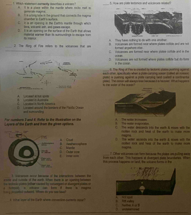 Which statement correctly describes a volcaro? _5. How are plate tectonics and volcanoes related?
A. It is a place within the mantle where rocks melt to
generate magma.
B. It is a long tube in the ground that connects the magma
chamber to Earth's surface.
C. it is an opening in the Earth's mantle through which
lava, volcanic ash, and gases escape.
D. It is an opening on the surface of the Earth that allows
material warmer than its surroundings to escape from
its interior. A. They have nothing to do with one another.
_2. The Ring of Fire refers to the volcanoes that are B. Volcanoes are formed near where plates collide and are not
_
formed anywhere else .
C. Volcanoes are formed near where plates collide and in the
oceain.
D. Volcanoes are not formed where plates collide but do form
in the ocean.
_6. The Ring of Fire is created by tectonic plates pushing against
each other, specifically when a plate carrying ocean (called an oceanic
plate) is pushing against a plate carrying land (called a continental
plate). The ocean will always lose because it is heavier. What happens
to tihe water of the ocean?
A. Localed at hot spots
B. Localed in Australia
C. Located in North Amerca
D. Located around the borders of the Pacific Ocean
and surrounding
For numbers 3 and 4: Refer to the illustration on the A. The water increases
B. The water evaporates.
Layers of the Earth and from the given options. C. The water descends into the earth & mixes with the
motten rock and heat of the earth to make more
magma.
A Crust D. The water ascends into the earth & mixes with the
A sthopdien B. Aestherosphere molten rock and heat of the earth to make more 
Sd ie
Aenbe C. Mantle
magma.
， D. Outer core _7. Other volcanoes can form because the plates are pulling away
E. Inner core from each other. This happens at divergent plate boundaries. When
Br  
this process happens on land, the volcano forms in the
h a ...
_3. Volcances occur because of the interactions between the
inside and cutside of the earth. When there is an opening between
the tectonic plates feither caused by convergent or divergent plates or
a hotspot), a volcano can form if there is magma
being propelled outward. Where do you see lava?
A. Hat spot
_4 What layer of the Earth where convection currents occur? B. Rift valley
C. Neither A or B
D. undetermined