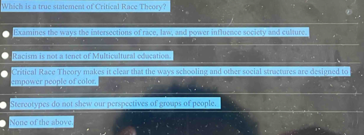 Which is a true statement of Critical Race Theory?
Examines the ways the intersections of race, law, and power influence society and culture.
Racism is not a tenet of Multicultural education.
Critical Race Theory makes it clear that the ways schooling and other social structures are designed to
empower people of color.
Stereotypes do not shew our perspectives of groups of people.
None of the above.