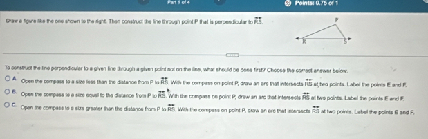 Points: 0.75 of 1
Draw a figure like the one shown to the right. Then construct the line through point P that is perpendicular to overleftrightarrow RS. 
To construct the line perpendicular to a given line through a given point not on the line, what should be done first? Choose the correct answer below.
A Open the compass to a size less than the distance from P to vector RS. With the compass on point P, draw an arc that intersects overleftrightarrow RS at two points. Label the points E and F.
B. Open the compass to a size equal to the distance from P to overleftrightarrow RS. With the compass on point P, draw an arc that intersects overleftrightarrow RS at two points. Label the points E and F.
C: Open the compass to a size greater than the distance from P to overleftrightarrow RS. With the compass on point P, draw an arc that intersects overleftrightarrow RS at two points. Label the points E and F.