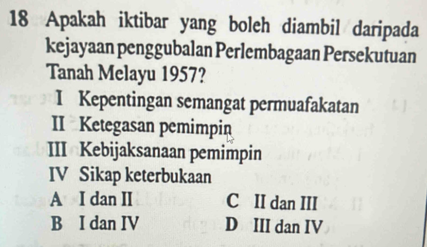 Apakah iktibar yang boleh diambil daripada
kejayaan penggubalan Perlembagaan Persekutuan
Tanah Melayu 1957?
I Kepentingan semangat permuafakatan
II Ketegasan pemimpin
III Kebijaksanaan pemimpin
IV Sikap keterbukaan
A I dan II C II dan III
B I dan IV D III dan IV