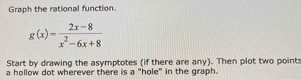 Graph the rational function.
g(x)= (2x-8)/x^2-6x+8 
Start by drawing the asymptotes (if there are any). Then plot two points 
a hollow dot wherever there is a "hole" in the graph.