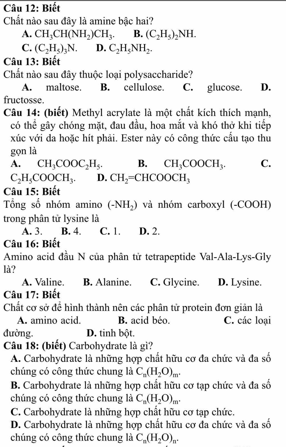 Biết
Chất nào sau đây là amine bậc hai?
A. CH_3CH(NH_2)CH_3. B. (C_2H_5)_2NH.
C. (C_2H_5)_3N. D. C_2H_5NH_2.
Câu 13: Biết
Chất nào sau đây thuộc loại polysaccharide?
A. maltose. B. cellulose. C. glucose. D.
fructosse.
Câu 14: (biết) Methyl acrylate là một chất kích thích mạnh,
có thể gây chóng mặt, đau đầu, hoa mắt và khó thở khi tiếp
xúc với da hoặc hít phải. Ester này có công thức cấu tạo thu
gọn là
A. CH_3COOC_2H_5. B. CH_3COOCH_3. C.
C_2H_5COOCH_3. D. CH_2=CHCOOCH_3
Câu 15: Biết
Tổng số nhóm amino (-NH_2) và nhóm carboxyl (-COOH)
trong phân tử lysine là
A. 3. B. 4. C. 1. D. 2.
Câu 16: Biết
Amino acid đầu N của phân tử tetrapeptide Val-Ala-Lys-Gly
là?
A. Valine. B. Alanine. C. Glycine. D. Lysine.
Câu 17: Biết
Chất cơ sở để hình thành nên các phân tử protein đơn giản là
A. amino acid. B. acid béo. C. các loại
đường. D. tinh bột.
Câu 18: (biết) Carbohydrate là gì?
A. Carbohydrate là những hợp chất hữu cơ đa chức và đa số
chúng có công thức chung là C_n(H_2O)_m.
B. Carbohydrate là những hợp chất hữu cơ tạp chức và đa số
chúng có công thức chung là C_n(H_2O)_m.
C. Carbohydrate là những hợp chất hữu cơ tạp chức.
D. Carbohydrate là những hợp chất hữu cơ đa chức và đa số
chúng có công thức chung là C_n(H_2O)_n.