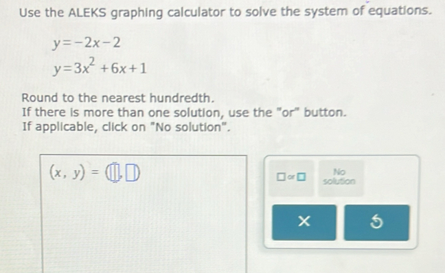 Use the ALEKS graphing calculator to solve the system of equations.
y=-2x-2
y=3x^2+6x+1
Round to the nearest hundredth. 
If there is more than one solution, use the "or" button. 
If applicable, click on "No solution".
(x,y)=(□ ,□ )
No 
□ or□ solution
X 5