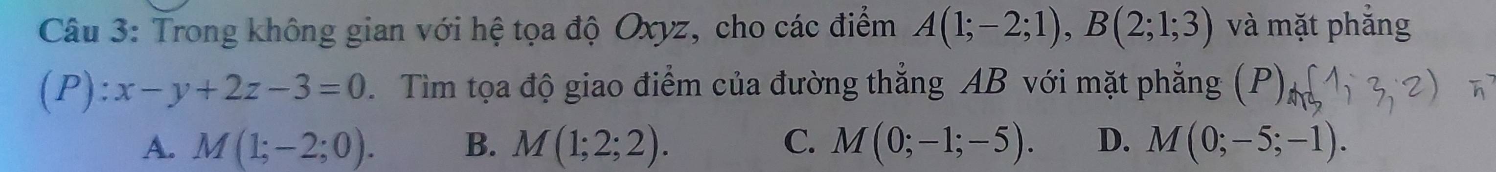 Trong không gian với hệ tọa độ Oxyz, cho các điểm A(1;-2;1), B(2;1;3) và mặt phẳng
(P):x-y+2z-3=0 Tìm tọa độ giao điểm của đường thẳng AB với mặt phẳng (P)_m(
A. M(1;-2;0). B. M(1;2;2). C. M(0;-1;-5). D. M(0;-5;-1).