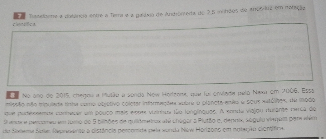 Transforme a distância entre a Terra e a galáxia de Andrômeda de 2,5 milhões de anos-luz em notação 
científica. 
S No ano de 2015, chegou a Plutão a sonda New Horizons, que foi enviada pela Nasa em 2006. Essa 
missão não tripulada tinha como objetivo coletar informações sobre o planeta-anão e seus satélites, de modo 
que pudéssemos conhecer um pouco mais esses vizinhos tão longínquos. A sonda viajou durante cerca de
9 anos e percorreu em torno de 5 bilhões de quilômetros até chegar a Plutão e, depois, seguiu viagem para além 
do Sistema Solar. Represente a distância percorrida pela sonda New Horizons em notação científica.