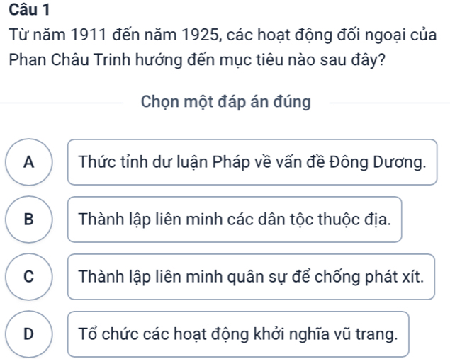 Từ năm 1911 đến năm 1925, các hoạt động đối ngoại của
Phan Châu Trinh hướng đến mục tiêu nào sau đây?
Chọn một đáp án đúng
A ) Thức tỉnh dư luận Pháp về vấn đề Đông Dương.
B Thành lập liên minh các dân tộc thuộc địa.
C Thành lập liên minh quân sự để chống phát xít.
D Tổ chức các hoạt động khởi nghĩa vũ trang.