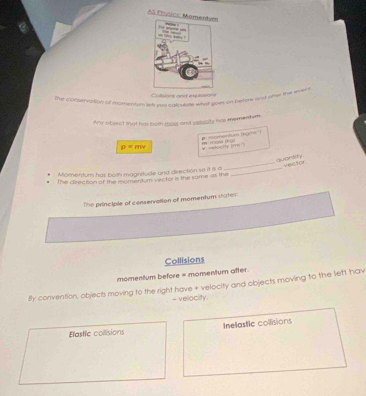 AS Physics: Mo
Collisions and explosions
The conservation of momentum lets you calculate what goes on betore and atter the event
Any object that has both mass and velocity has momentum.
p=mv p: momenfum (kgms¹)
v: velocity (ms ) m: mass (kg)
quantity
_vector.
Momentum has both magnitude and direction so it is a_
The direction of the momentum vector is the same as the
The principle of conservation of momentum states:
Collisions
momentum before = momentum after.
By convention, objects moving to the right have + velocity and objects moving to the left hav
- velocity.
Elastic collisions Inelastic collisions