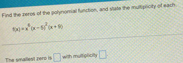 Find the zeros of the polynomial function, and state the multiplicity of each.
f(x)=x^6(x-5)^2(x+9)
The smallest zero is □ with multiplicity □ .