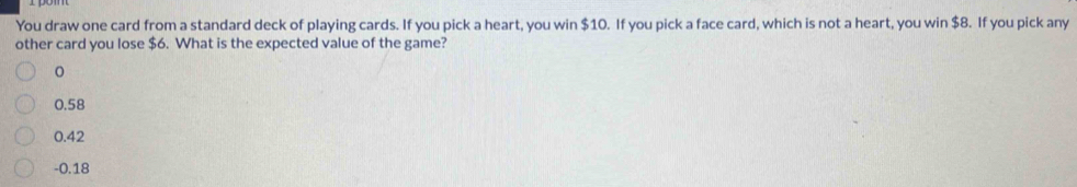 You draw one card from a standard deck of playing cards. If you pick a heart, you win $10. If you pick a face card, which is not a heart, you win $8. If you pick any
other card you lose $6. What is the expected value of the game?
0.58
0.42
- 0.18