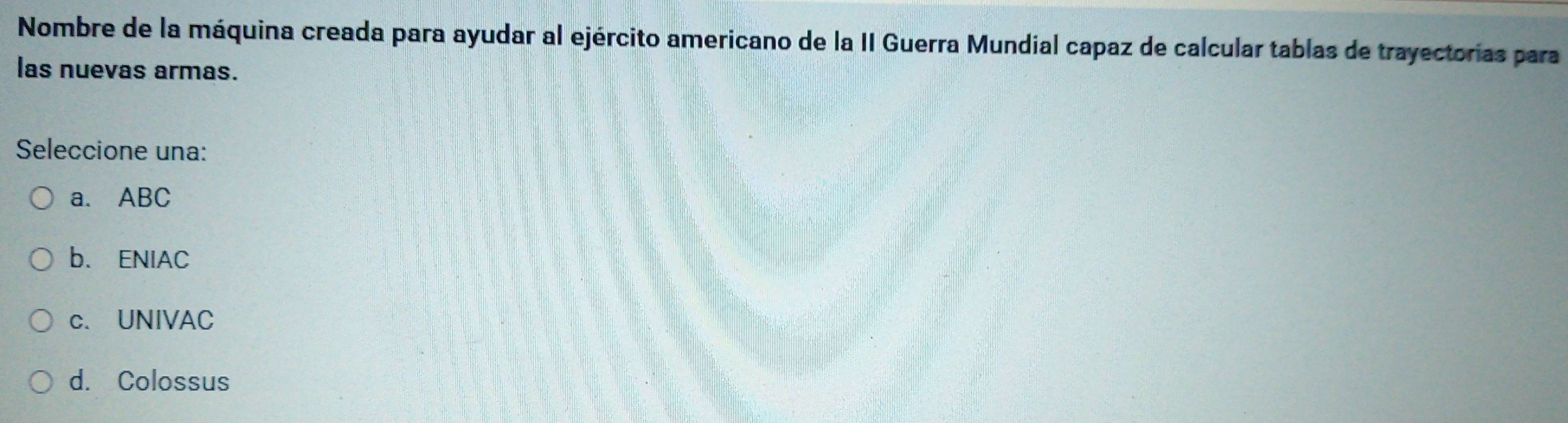 Nombre de la máquina creada para ayudar al ejército americano de la II Guerra Mundial capaz de calcular tablas de trayectorias para
las nuevas armas.
Seleccione una:
a. ABC
b. ENIAC
c. UNIVAC
d. Colossus