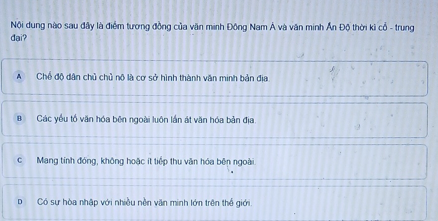 Nội dung nào sau đây là điểm tương đồng của văn minh Đông Nam Á và văn minh Ấn Độ thời kì cổ - trung
đại?
A Chế độ dân chủ chủ nô là cơ sở hình thành văn minh bản địa.
B Các yếu tổ văn hóa bên ngoài luôn lắn át văn hóa bản địa.
c Mang tính đóng, không hoặc ít tiếp thu văn hóa bên ngoài.
D Có sự hòa nhập với nhiều nền văn minh lớn trên thế giới.