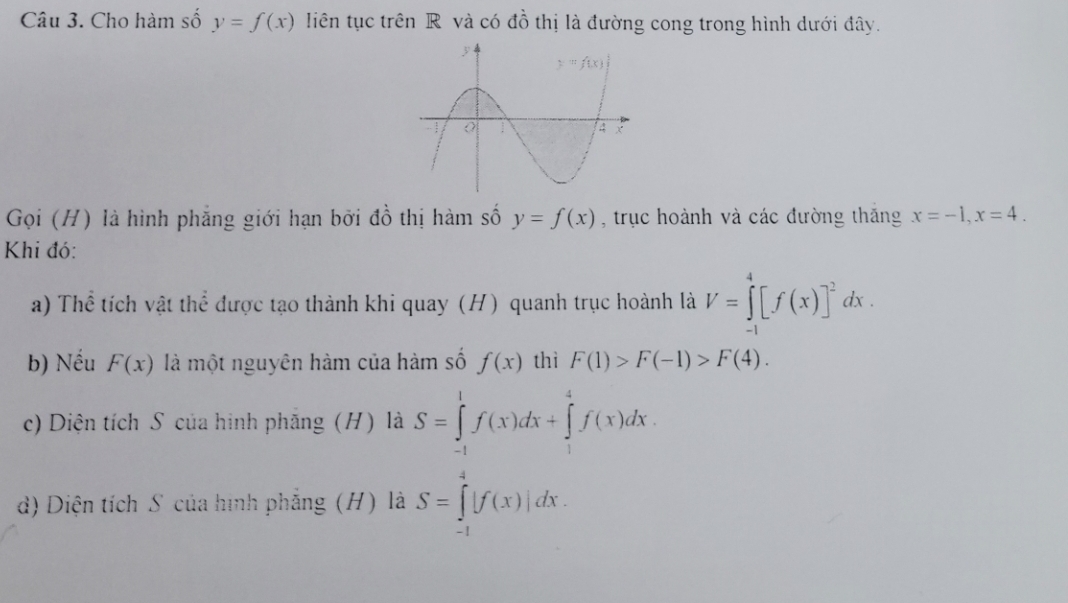 Cho hàm số y=f(x) liên tục trên R và có đồ thị là đường cong trong hình dưới đây.
Gọi (H) là hình phẳng giới hạn bởi đồ thị hàm số y=f(x) , trục hoành và các đường thăng x=-1,x=4.
Khi đó:
a) Thể tích vật thể được tạo thành khi quay (H) quanh trục hoành là V=∈tlimits _(-1)^4[f(x)]^2dx.
b) Nếu F(x) là một nguyên hàm của hàm số f(x) thì F(1)>F(-1)>F(4).
c) Diện tích S của hình phăng (H) là S=∈tlimits _(-1)^1f(x)dx+∈tlimits _1^4f(x)dx.
d) Diện tích S của hình phẳng (H) là S=∈tlimits _(-1)^4|f(x)|dx.