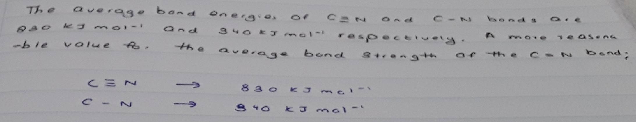 The average band oneigies of CEN and C-N bood s a.e
BAO K3 mo1- and gHO kTmol respectively. A more reasent
-ble volue to, the average bond strength of the c-N band?
Cequiv Nto
830kJ· mol^(-1)
C-Nto