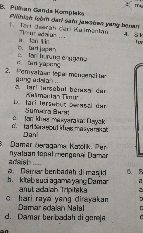 d. me
B. Pilihan Ganda Kompleks
Pilihlah lebih dari satu jawaban yang benar!
1. Tari daerah dari Kalimantan 4. Sik
Timur adalah ....
a. tari lilin Tur
b. tari jepen
c. tari burung enggang
d. tari yapong
2. Pernyataan tepat mengenai tari
gong adalah ....
a. tari tersebut berasal dari
Kalimantan Timur
b. tari tersebut berasal dari
Sumatra Barat
c. tari khas masyarakat Dayak
d. tari tersebut khas masyarakat
Dani
. Damar beragama Katolik. Per-
nyataan tepat mengenai Damar
adalah ....
a. Damar beribadah di masjid 5. S
b. kitab suci agama yang Damar a
anut adalah Tripitaka a
c. hari raya yang dirayakan b
Damar adalah Natal C
d. Damar beribadah di gereja d