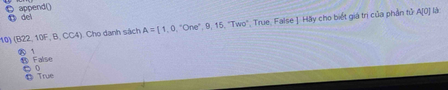 ￡ append()
⑪ del
10) (B22, 10F, B, CC4). Cho danh sách A=[1,0 , "One", 9, 15, "Two", True, False ]. Hãy cho biết giá trị của phần tử A[0] là
Ⓐ 1
⑬ False
● 0
⑪ True