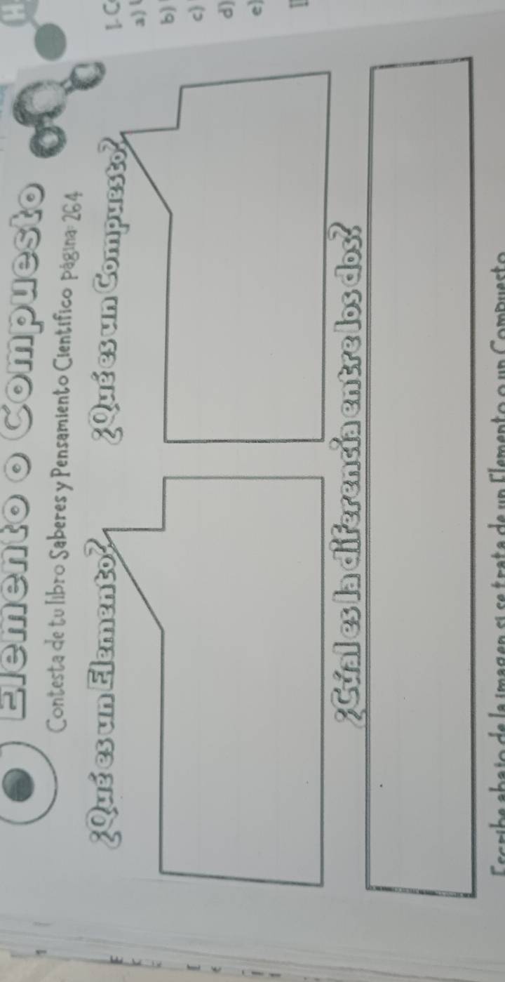 Elemento o Compuesto 
Contesta de tu libro Saberes y Pensamiento Científico página: 264 
¿Qué es un Elemento? 
1. C 
a) 
b) 
c) 
6 
d) 
e 
Escribe abajo de la imagen si se trata de un Elemento o un Compuesto