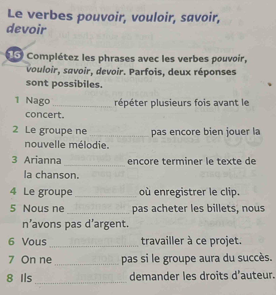 Le verbes pouvoir, vouloir, savoir, 
devoir 
15 Complétez les phrases avec les verbes pouvoir, 
vouloir, savoir, devoir. Parfois, deux réponses 
sont possibiles. 
1 Nago _répéter plusieurs fois avant le 
concert. 
2 Le groupe ne _pas encore bien jouer la 
nouvelle mélodie. 
3 Arianna _encore terminer le texte de 
la chanson. 
4 Le groupe _où enregistrer le clip. 
5 Nous ne _pas acheter les billets, nous 
n’avons pas d’argent. 
6 Vous _travailler à ce projet. 
7 On ne _pas si le groupe aura du succès. 
8 Ils _demander les droits d’auteur.