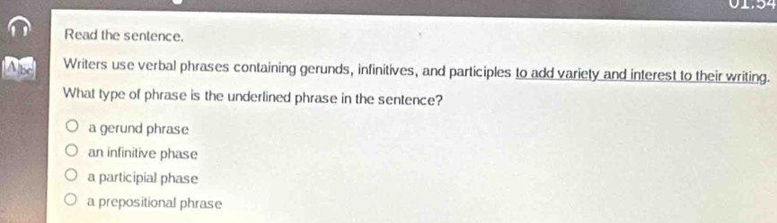 01.54
Read the sentence.
As Writers use verbal phrases containing gerunds, infinitives, and participles to add variety and interest to their writing.
What type of phrase is the underlined phrase in the sentence?
a gerund phrase
an infinitive phase
a participial phase
a prepositional phrase