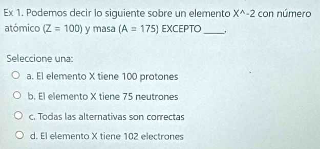 Ex 1. Podemos decir lo siguiente sobre un elemento X^(wedge)-2 con número
atómico (Z=100) y masa (A=175) EXCEPTO_ .
Seleccione una:
a. El elemento X tiene 100 protones
b. El elemento X tiene 75 neutrones
c. Todas las alternativas son correctas
d. El elemento X tiene 102 electrones