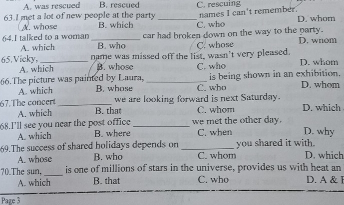 A. was rescued B. rescued C. rescuing
63.I met a lot of new people at the party _names I can’t remember.
A. whose B. which C. who D. whom
64.I talked to a woman _car had broken down on the way to the party.
D. wnom
A. which B. who C. whose
65.Vicky, _name was missed off the list, wasn’t very pleased.
A. which B. whose C. who
D. whom
66.The picture was painted by Laura, _is being shown in an exhibition.
A. which B. whose C. who
D. whom
67.The concert _we are looking forward is next Saturday.
A. which B. that C. whom
D. which
68.I’ll see you near the post office _we met the other day. D. why
A. which B. where C. when
69.The success of shared holidays depends on _you shared it with.
A. whose B. who C. whom D. which
70.The sun,_ is one of millions of stars in the universe, provides us with heat an
A. which B. that C. who D. A & F
Page 3