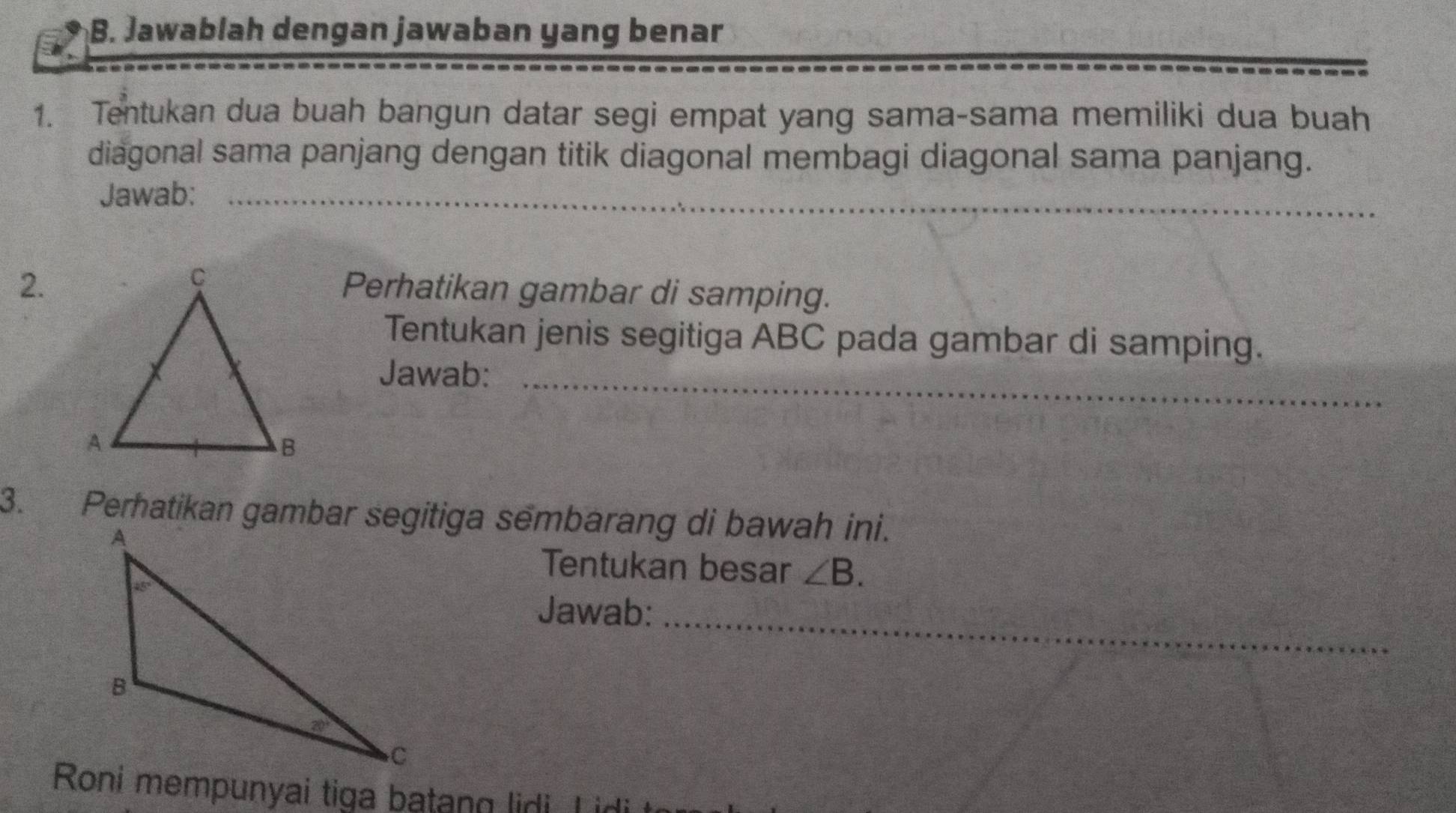 Jawablah dengan jawaban yang benar
1. Tentukan dua buah bangun datar segi empat yang sama-sama memiliki dua buah
diagonal sama panjang dengan titik diagonal membagi diagonal sama panjang.
Jawab:_
2.Perhatikan gambar di samping.
Tentukan jenis segitiga ABC pada gambar di samping.
Jawab:_
3. Perhatikan gambar segitiga sembarang di bawah ini.
Tentukan besar ∠ B.
Jawab:_
Roni mempunyai tiga batang lidi L id