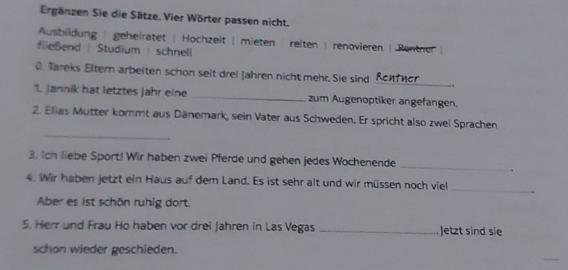 Ergänzen Sie die Sätze. Vier Wörter passen nicht.
Ausbildung | geheirätet | Hochzeit | mieten | reiten | renovieren | Rentner
fließend | Studium | schnell
0. Tareks Eltern arbeiten schon seit drei Jahren nicht mehr. Sie sind _Rentner ,
1. Jannik hat letztes Jahr eine _zum Augenoptiker angefangen.
_
2. Elias Mutter kommt aus Dänemark, sein Vater aus Schweden. Er spricht also zwei Sprachen
3. Ich liebe Sport! Wir haben zwei Pferde und gehen jedes Wochenende_
.
4. Wir haben jetzt ein Haus auf dem Land. Es ist sehr alt und wir müssen noch viel_
`
Aber es ist schön ruhig dort.
5. Herr und Frau Ho haben vor drei Jahren in Las Vegas _Jetzt sind sie
schon wieder geschieden.