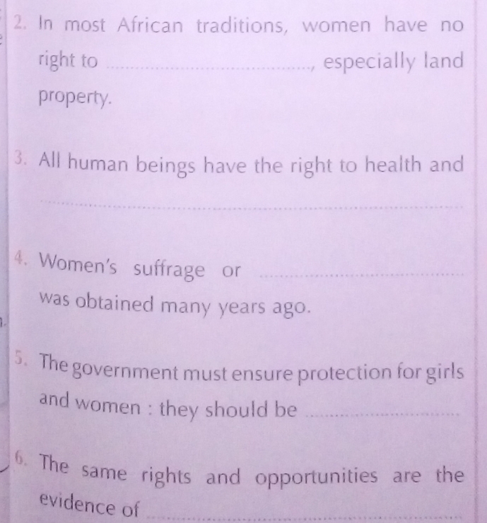 In most African traditions, women have no 
right to _, especially land 
property. 
3. All human beings have the right to health and 
_ 
_ 
4. Women's suffrage or_ 
was obtained many years ago. 
5. The government must ensure protection for girls 
and women : they should be_ 
6. The same rights and opportunities are the 
evidence of_