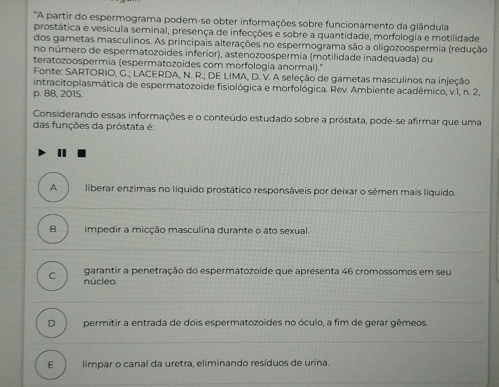 'A partir do espermograma podem-se obter informações sobre funcionamento da glândula
prostática e vesícula seminal, presença de infecções e sobre a quantidade, morfologia e motilidade
dos gametas masculinos. As principais alterações no espermograma são a oligozoospermia (redução
no número de espermatozoides inferior), astenozoospermia (motilidade inadequada) ou
teratozoospermia (espermatozoides com morfologia anormal).'
Fonte: SARTORIO, G.; LACERDA, N. R.; DE LIMA, D. V. A seleção de gametas masculinos na injeção
intracitoplasmática de espermatozoide fisiológica e morfológica. Rev. Ambiente acadêmico, v.1, n. 2,
p. 88, 2015.
Considerando essas informações e o conteúdo estudado sobre a próstata, pode-se afirmar que uma
das funções da próstata é:
A liberar enzimas no líquido prostático responsáveis por deixar o sêmen mais líquido.
B impedir a micção masculina durante o ato sexual.
garantir a penetração do espermatozoide que apresenta 46 cromossomos em seu
C núcleo.
D permitir a entrada de dois espermatozoides no óculo, a fim de gerar gêmeos.
E limpar o canal da uretra, eliminando resíduos de urina.