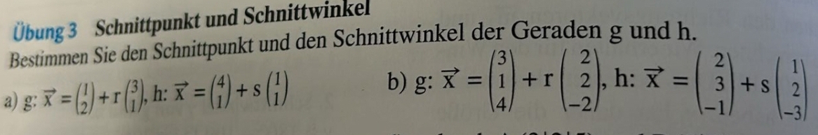 Übung 3 Schnittpunkt und Schnittwinkel
Bestimmen Sie den Schnittpunkt und den Schnittwinkel der Geraden g und h.
a) g: vector x=beginpmatrix 1 2endpmatrix +rbeginpmatrix 3 1endpmatrix , h: vector x=beginpmatrix 4 1endpmatrix +sbeginpmatrix 1 1endpmatrix
b) g: vector x=beginpmatrix 3 1 4endpmatrix +rbeginpmatrix 2 2 -2endpmatrix , h: vector x=beginpmatrix 2 3 -1endpmatrix +sbeginpmatrix 1 2 -3endpmatrix