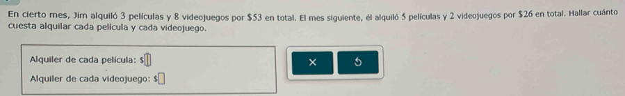 En cierto mes, Jim alquiló 3 películas y 8 videojuegos por $53 en total. El mes siguiente, él alquiló 5 películas y 2 videojuegos por $26 en total. Hallar cuánto 
cuesta alquilar cada película y cada videojuego. 
Alquiler de cada película: × 
Alquiler de cada videojuego: $