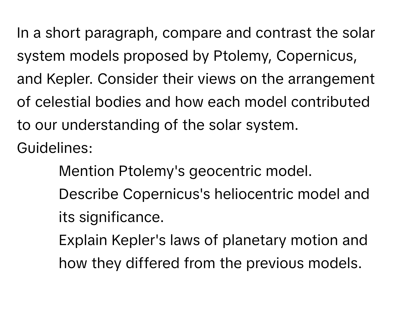 In a short paragraph, compare and contrast the solar system models proposed by Ptolemy, Copernicus, and Kepler. Consider their views on the arrangement of celestial bodies and how each model contributed to our understanding of the solar system.

Guidelines:
- Mention Ptolemy's geocentric model.
- Describe Copernicus's heliocentric model and its significance.
- Explain Kepler's laws of planetary motion and how they differed from the previous models.