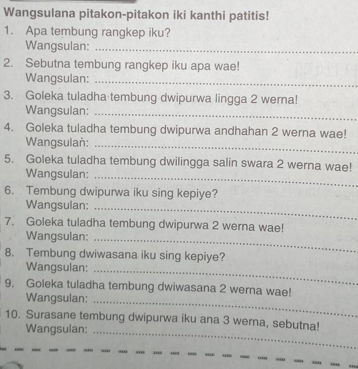 Wangsulana pitakon-pitakon iki kanthi patitis! 
1. Apa tembung rangkep iku? 
Wangsulan:_ 
2. Sebutna tembung rangkep iku apa wae! 
Wangsulan:_ 
3. Goleka tuladha tembung dwipurwa lingga 2 werna! 
Wangsulan:_ 
4. Goleka tuladha tembung dwipurwa andhahan 2 werna wae! 
Wangsulan:_ 
5. Goleka tuladha tembung dwilingga salin swara 2 werna wae! 
Wangsulan:_ 
6. Tembung dwipurwa iku sing kepiye? 
Wangsulan:_ 
7. Goleka tuladha tembung dwipurwa 2 werna wae! 
Wangsulan:_ 
8. Tembung dwiwasana iku sing kepiye? 
Wangsulan:_ 
9. Goleka tuladha tembung dwiwasana 2 werna wae! 
Wangsulan:_ 
10. Surasane tembung dwipurwa iku ana 3 werna, sebutna! 
Wangsulan:_ 
“ “ sioo□ ''' = “ “