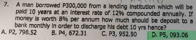 A man borrowed P300,000 from a lending institution which will be
paid 10 years at an Interest rate of 12% compounded annually. If
money is worth 8% per annum how much should be deposit to a
bank monthly in order to discharge his debt 10 yrs hence?
A. P2, 798.52 B. P4, 672.31 C. P3, 952.50 D. P5, 093.06