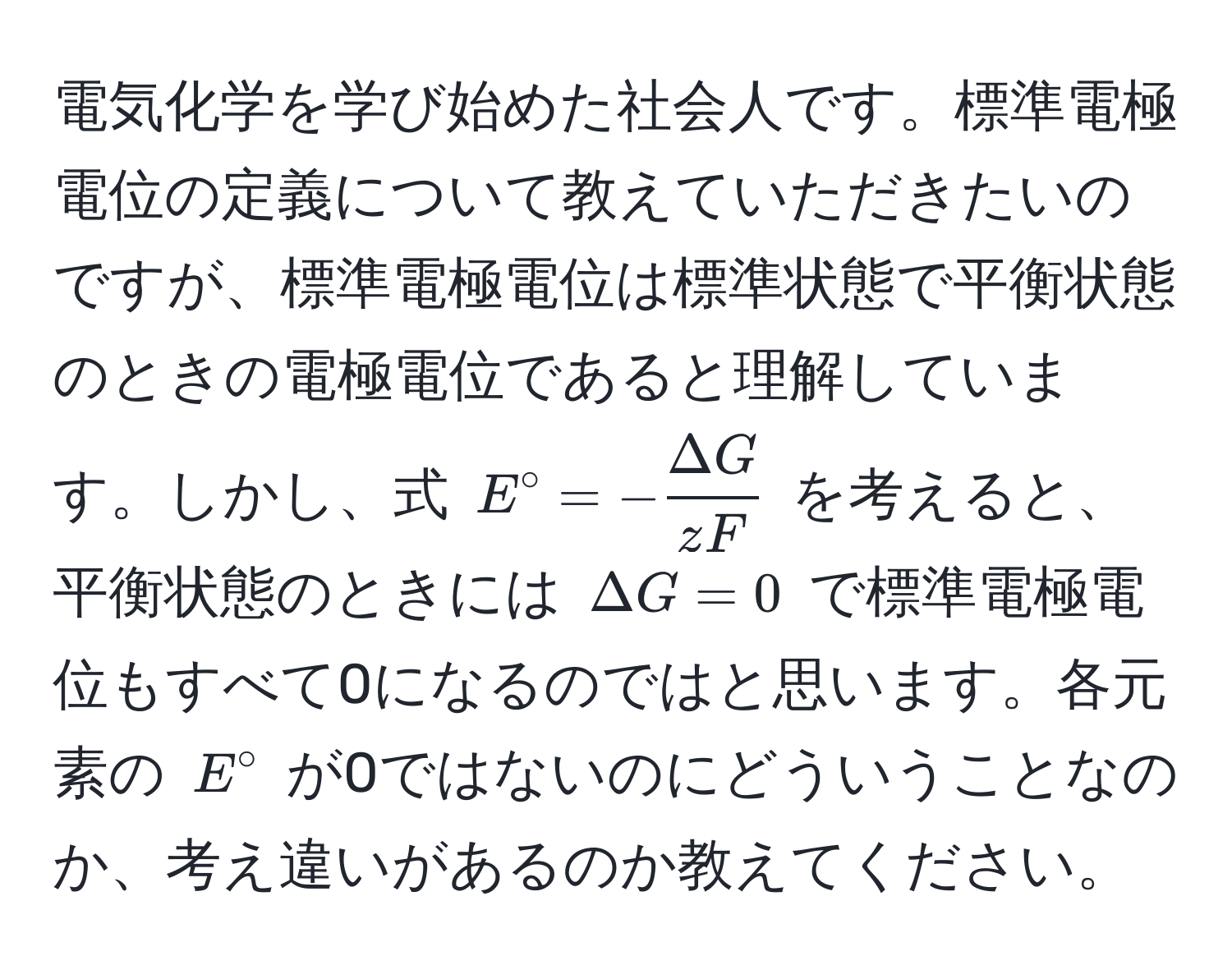 電気化学を学び始めた社会人です。標準電極電位の定義について教えていただきたいのですが、標準電極電位は標準状態で平衡状態のときの電極電位であると理解しています。しかし、式 $E° = - Delta G/zF $ を考えると、平衡状態のときには $Delta G = 0$ で標準電極電位もすべて0になるのではと思います。各元素の $E°$ が0ではないのにどういうことなのか、考え違いがあるのか教えてください。