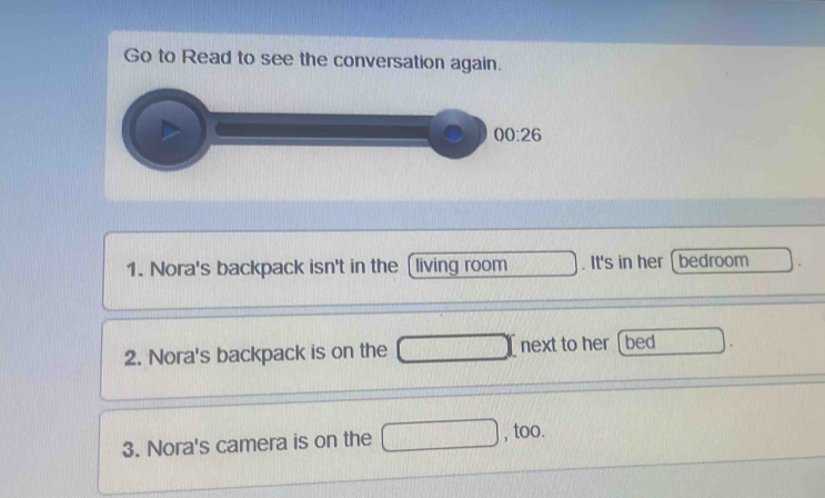 Go to Read to see the conversation again.
1. Nora's backpack isn't in the (living room . It's in her( bedroom
2. Nora's backpack is on the  next to her [bed
3. Nora's camera is on the □ , too.