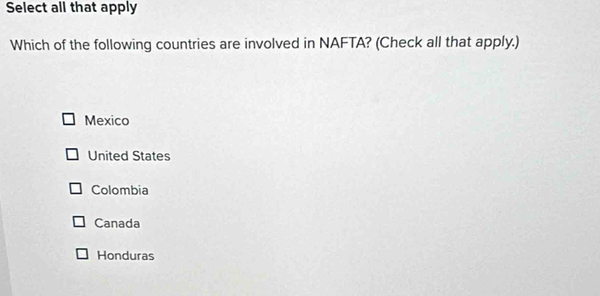 Select all that apply
Which of the following countries are involved in NAFTA? (Check all that apply.)
Mexico
United States
Colombia
Canada
Honduras