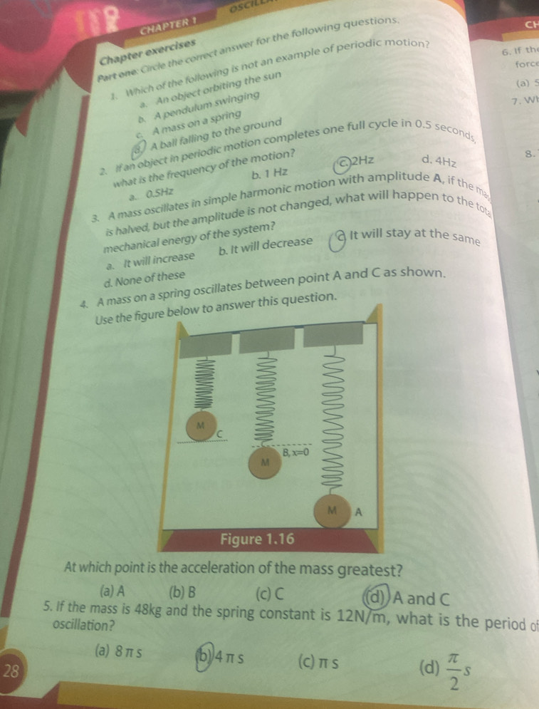 CHAPTER 1
Part one: Circle the correct answer for the following questions
CH
Chapter exercises
6. If th
force
1. Which of the following is not an example of periodic motion
(a) 5
a. An object orbiting the sun
b. A pendulum swinging
7. WI
c. A mass on a spring
A ball falling to the ground
2. If an object in periodic motion completes one full cycle in 0.5 seconds
b. 1 Hz C2Hz d. 4Hz
what is the frequency of the motion?
8.
a. 0.5Hz
3. A mass oscillates in simple harmonic motion with amplitude A, if the ma
is halved, but the amplitude is not changed, what will happen to the tot
mechanical energy of the system?
a. It will increase b. It will decrease
It will stay at the same
d. None of these
4. A mass onring oscillates between point A and C as shown.
Use the fi
At which point is the acceleration of the mass greatest?
(a) A (b) B (c) C (d) A and C
5. If the mass is 48kg and the spring constant is 12N/m, what is the period of
oscillation?
(a) 8 π s b)/4πs (c)πs
28 (d)  π /2 s