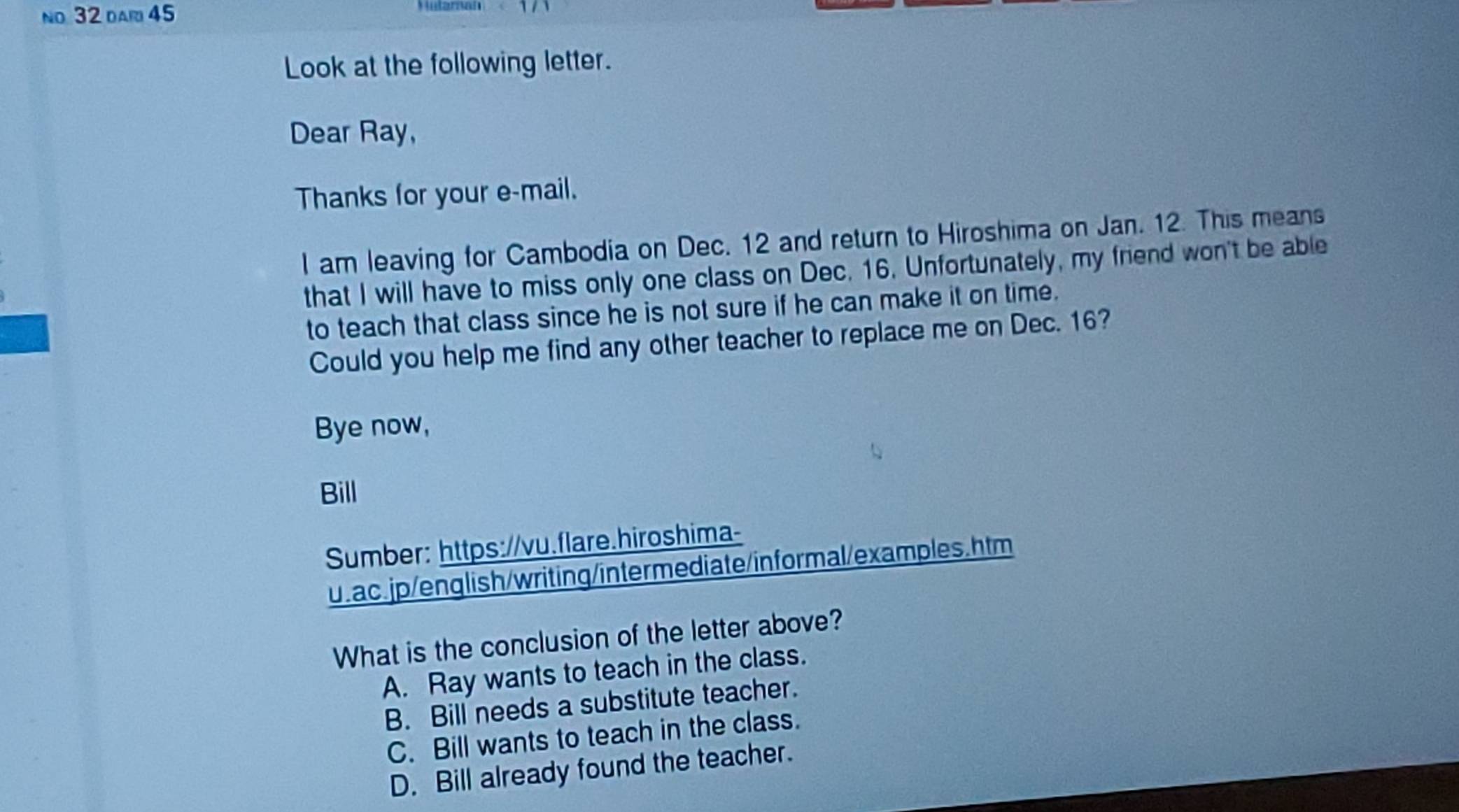 no 32 dar 45 Hularah
Look at the following letter.
Dear Ray,
Thanks for your e-mail.
I am leaving for Cambodia on Dec. 12 and return to Hiroshima on Jan. 12. This means
that I will have to miss only one class on Dec. 16. Unfortunately, my friend won't be able
to teach that class since he is not sure if he can make it on time.
Could you help me find any other teacher to replace me on Dec. 16?
Bye now,
Bill
Sumber: https://vu.flare.hiroshima-
u.ac.jp/english/writing/intermediate/informal/examples.htm
What is the conclusion of the letter above?
A. Ray wants to teach in the class.
B. Bill needs a substitute teacher.
C. Bill wants to teach in the class.
D. Bill already found the teacher.