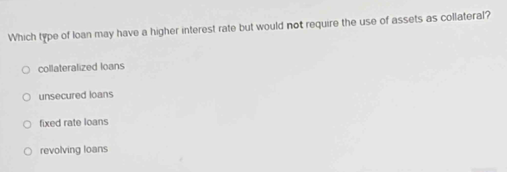 Which type of loan may have a higher interest rate but would not require the use of assets as collateral?
collateralized loans
unsecured loans
fixed rate loans
revolving loans