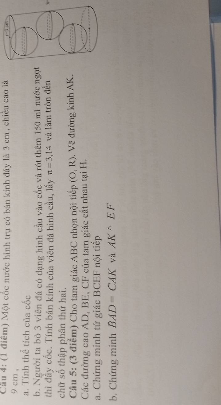 Cầu 4: (1 điểm) Một cốc nước hình trụ có bán kính đáy là 3 cm , chiếu cao là 
9 cm ,
a. Tính thể tích của cốc
b. Người ta bỏ 3 viên đá có dạng hình cầu vào cốc và rót thêm 150 ml nước ngọt
thì đầy cốc. Tính bán kính của viên đá hình cầu, lấy π =3,14 và làm tròn đếnh
chữ số thập phân thứ hai.
Câu 5: (3 điểm) Cho tam giác ABC nhọn nội tiếp (O,R).  Vẽ đường kính AK.
Các đường cao AD, BE, CF của tam giác cắt nhau tại H.
a. Chứng minh tứ giác BCEF nội tiếp
b. Chứng minh BAD=CAK và AK^(wedge)EF