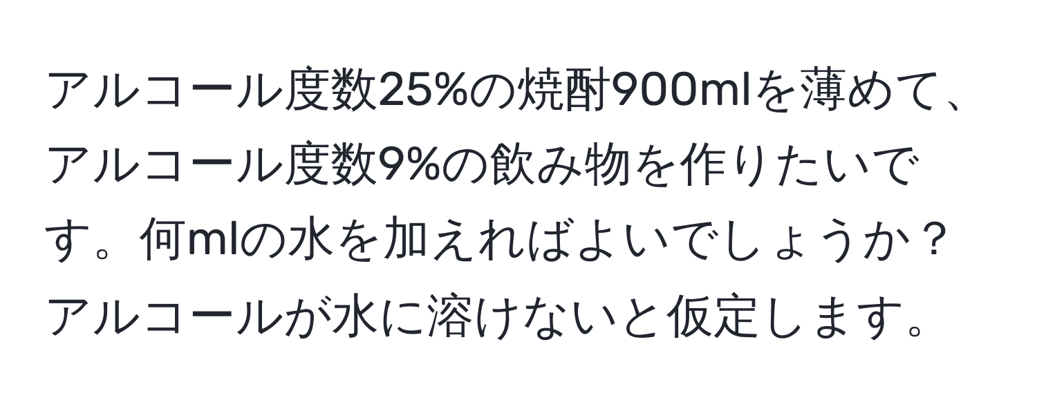 アルコール度数25%の焼酎900mlを薄めて、アルコール度数9%の飲み物を作りたいです。何mlの水を加えればよいでしょうか？アルコールが水に溶けないと仮定します。