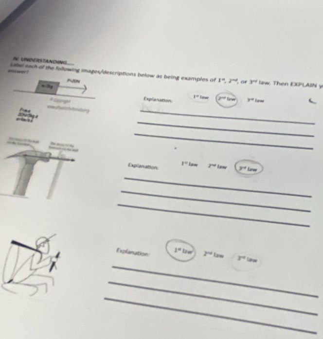 IN. UNDERSTANDING 
shu wer ? 
Label each of the following images/descriptions below as being examples of 1^a, 2^(ad) ', or 3^(rd) law. Then EXPLAIN y
P=20N
=9g
1°
Explanation law 2^(nd)tan
# Dporg 3^(-2) Law 
===ptyecrhmizig 
_ 
a a 2010 Shg a 
_ 
Iesrsea He d de 
_
1° law 
Explanation 2^(nd) Law 3° w 
_ 
_ 
_ 
_ 
Explansation: 1°law 2^(nd) Karw 3^(nd) Larve 
_ 
_