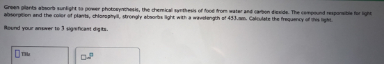Green plants absorb sunlight to power photosynthesis, the chemical synthesis of food from water and carbon dioxide. The compound responsible for light 
absorption and the color of plants, chlorophyll, strongly absorbs light with a wavelength of 453.sm. Calculate the frequency of this light. 
Round your answer to 3 significant digits. 
□ THr □ · □^(□)