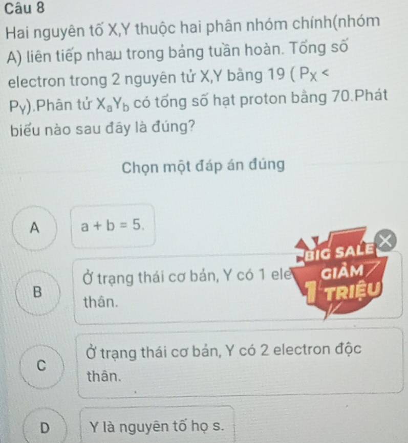 Hai nguyên tố X, Y thuộc hai phân nhóm chính(nhóm
A) liên tiếp nhau trong bảng tuần hoàn. Tổng số
electron trong 2 nguyên tử X, Y bàng 19(P_X
P_Y) ,Phân tử X_aY_b có tổng số hạt proton bằng 70.Phát
biểu nào sau đây là đúng?
Chọn một đáp án đúng
A a+b=5. 
biG SALE
Ở trạng thái cơ bản, Y có 1 ele
B giảm
thân.
Triệu
Ở trạng thái cơ bản, Y có 2 electron độc
C
thân.
D Y là nguyên tố họ s.