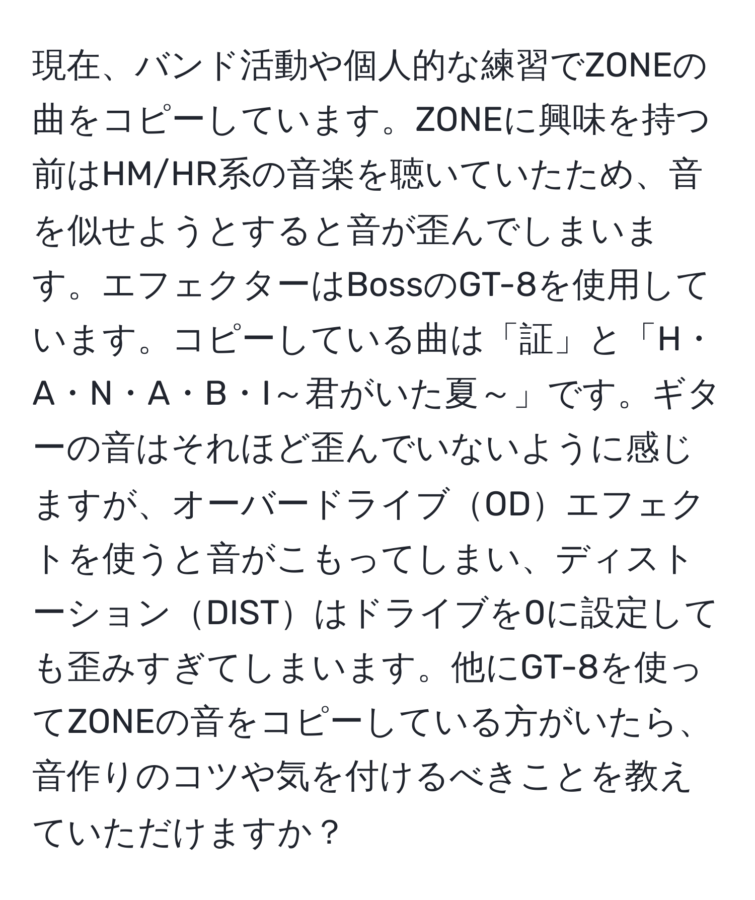 現在、バンド活動や個人的な練習でZONEの曲をコピーしています。ZONEに興味を持つ前はHM/HR系の音楽を聴いていたため、音を似せようとすると音が歪んでしまいます。エフェクターはBossのGT-8を使用しています。コピーしている曲は「証」と「H・A・N・A・B・I～君がいた夏～」です。ギターの音はそれほど歪んでいないように感じますが、オーバードライブODエフェクトを使うと音がこもってしまい、ディストーションDISTはドライブを0に設定しても歪みすぎてしまいます。他にGT-8を使ってZONEの音をコピーしている方がいたら、音作りのコツや気を付けるべきことを教えていただけますか？