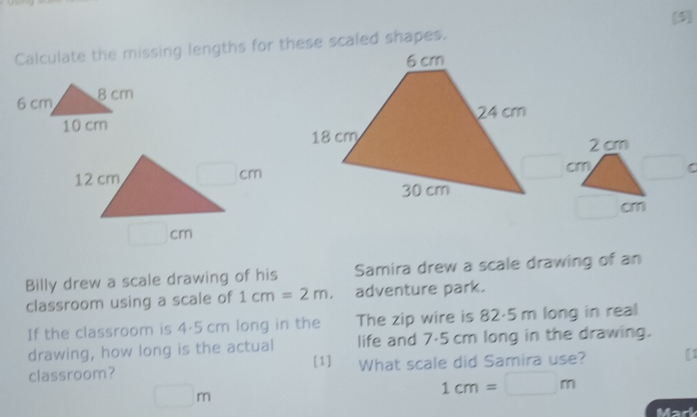 (5)
Calculate the missing lengths for these scaled shapes.
 
2 cm
cm
C
□ cm
□ cm
Billy drew a scale drawing of his Samira drew a scale drawing of an
classroom using a scale of 1cm=2m. adventure park.
If the classroom is 4·5 cm long in the The zip wire is 82·5 m long in real
drawing, how long is the actual life and 7·5 cm long in the drawing.
[1]
classroom? What scale did Samira use?
□ m
1cm=□ m
Mad