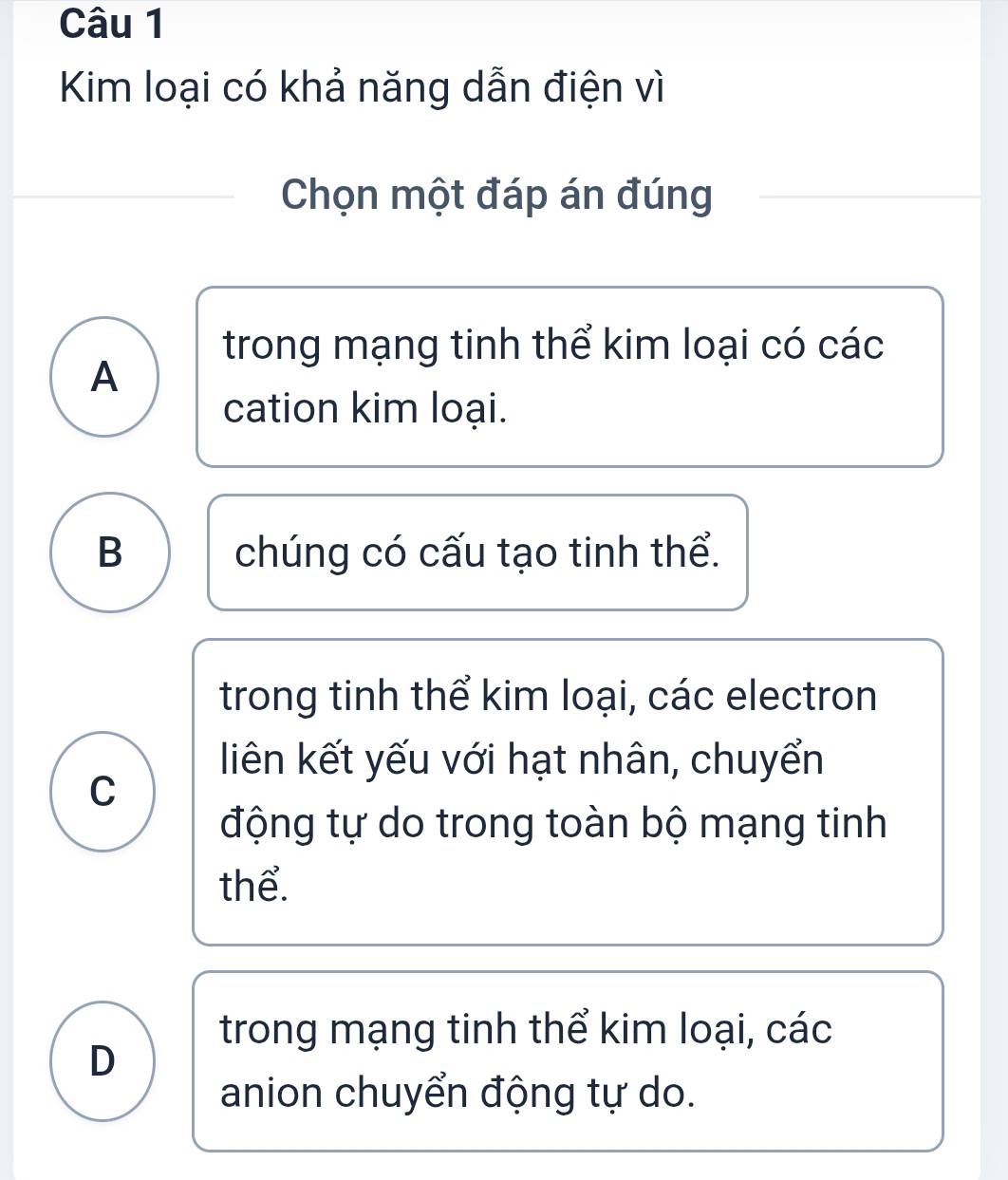 Kim loại có khả năng dẫn điện vì
Chọn một đáp án đúng
trong mạng tinh thể kim loại có các
A
cation kim loại.
B chúng có cấu tạo tinh thể.
trong tinh thể kim loại, các electron
liên kết yếu với hạt nhân, chuyển
C
động tự do trong toàn bộ mạng tinh
thể.
trong mạng tinh thể kim loại, các
D
anion chuyển động tự do.