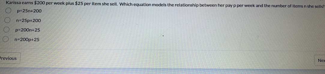 Karissa earns $200 per week plus $25 per item she sell. Which equation models the relationship between her pay p per week and the number of items n she sells?
p=25n+200
n=25p+200
p=200n+25
n=200p+25
Previous
Nex