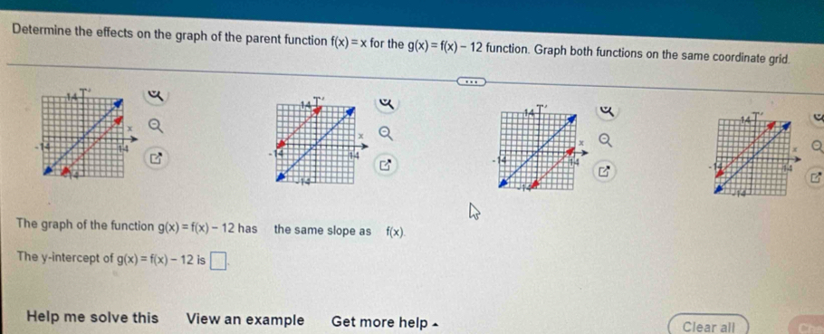 Determine the effects on the graph of the parent function f(x)=x for the g(x)=f(x)-12 function. Graph both functions on the same coordinate grid. 
c 

The graph of the function g(x)=f(x)-12 ha C the same slope as f(x)
The y-intercept of g(x)=f(x)-12 is □ . 
Help me solve this View an example Get more help - Clear all Che